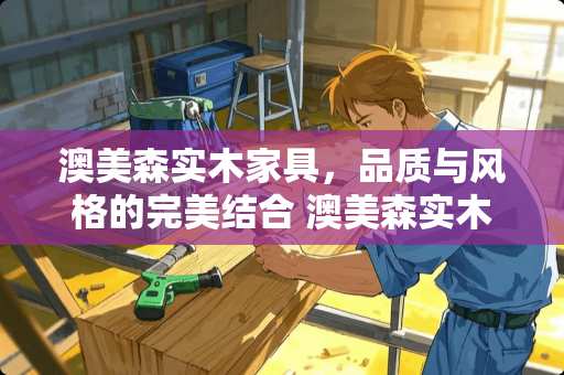 澳美森实木家具，品质与风格的完美结合 澳美森实木家具怎么样