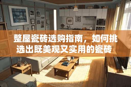 整屋瓷砖选购指南，如何挑选出既美观又实用的瓷砖 整个屋子用什么瓷砖好看