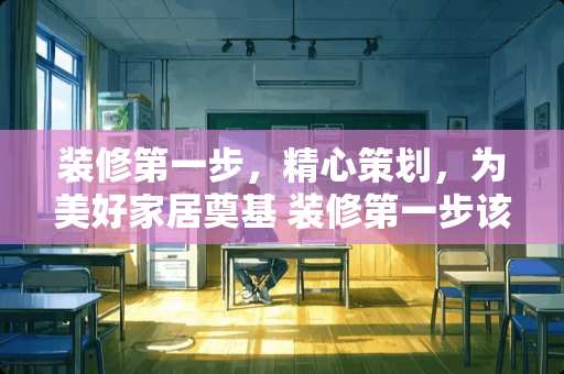 装修第一步，精心策划，为美好家居奠基 装修第一步该做什么啊