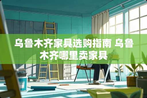 乌鲁木齐家具选购指南 乌鲁木齐哪里卖家具