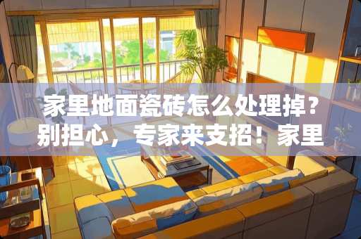 家里地面瓷砖怎么处理掉？别担心，专家来支招！家里地面瓷砖怎么处理掉