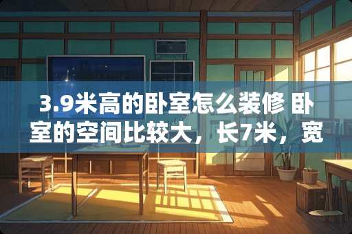 3.9米高的卧室怎么装修 卧室的空间比较大，长7米，宽三米要怎么装修才不会显得空旷