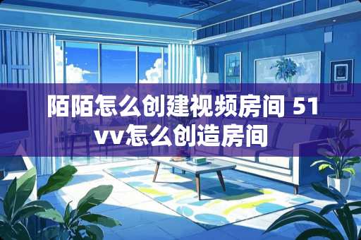 陌陌怎么创建视频房间 51vv怎么创造房间 陌陌怎么创建视频房间 51vv怎么创造房间