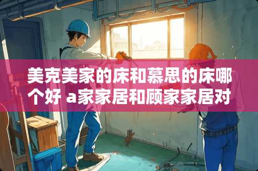 美克美家的床和慕思的床哪个好 a家家居和顾家家居对比怎么样