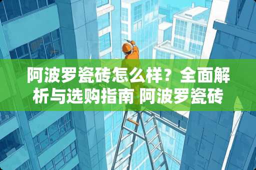 阿波罗瓷砖怎么样？全面解析与选购指南 阿波罗瓷砖怎么样