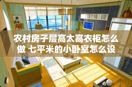 农村房子层高太高衣柜怎么做 七平米的小卧室怎么设计，长3.3m，宽2.5米。如何利用空间？准备至少放一张床和一个衣柜