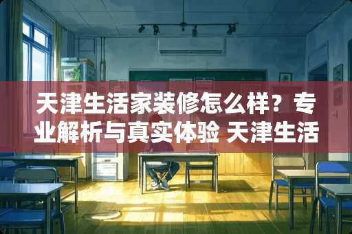 天津生活家装修怎么样？专业解析与真实体验 天津生活家装修怎么样