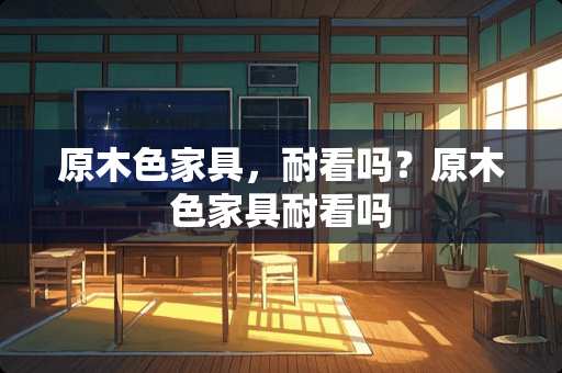 原木色家具，耐看吗？原木色家具耐看吗