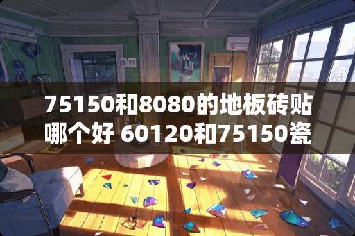 75150和8080的地板砖贴哪个好 60120和75150瓷砖哪个好看