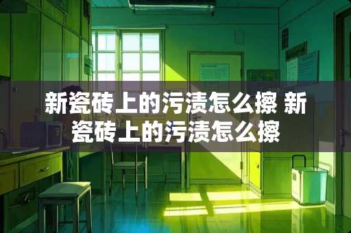 新瓷砖上的污渍怎么擦 新瓷砖上的污渍怎么擦