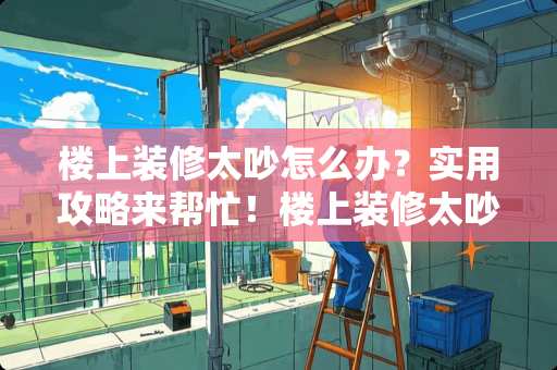 楼上装修太吵怎么办？实用攻略来帮忙！楼上装修太吵了怎么办