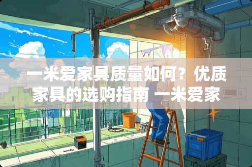 一米爱家具质量如何？优质家具的选购指南 一米爱家具质量如何