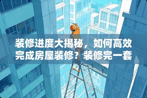 装修进度大揭秘，如何高效完成房屋装修？装修完一套房子要多久