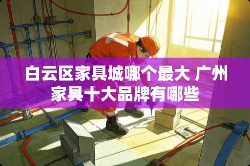 白云区家具城哪个最大 广州家具十大品牌有哪些