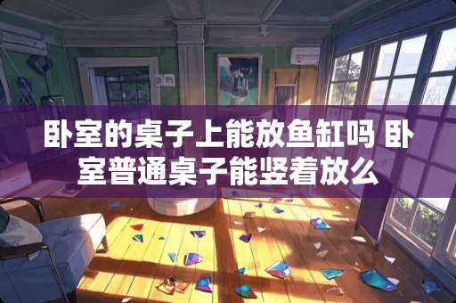 卧室的桌子上能放鱼缸吗 卧室普通桌子能竖着放么