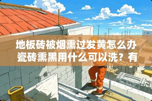 地板砖被烟熏过发黄怎么办 瓷砖熏黑用什么可以洗？有什么要注意的