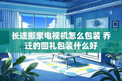 长途搬家电视机怎么包装 乔迁的回礼包装什么好