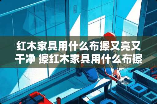 红木家具用什么布擦又亮又干净 擦红木家具用什么布擦很亮很光