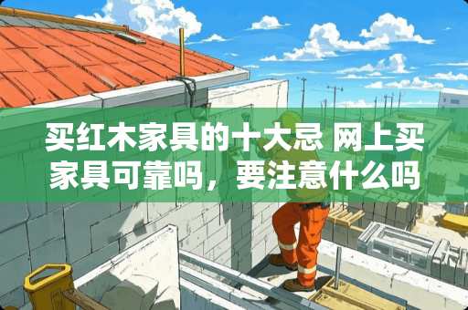 买红木家具的十大忌 网上买家具可靠吗，要注意什么吗