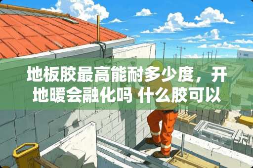 地板胶最高能耐多少度，开地暖会融化吗 什么胶可以软化瓷砖