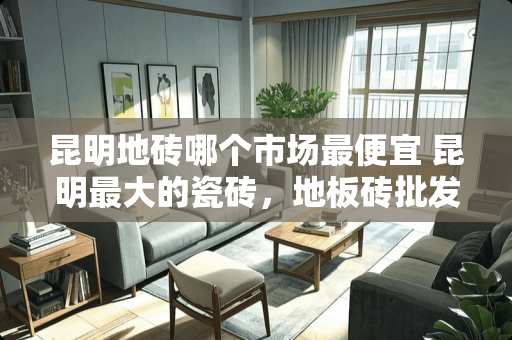 昆明地砖哪个市场最便宜 昆明最大的瓷砖，地板砖批发市场在哪里