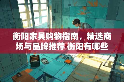 衡阳家具购物指南，精选商场与品牌推荐 衡阳有哪些家具城