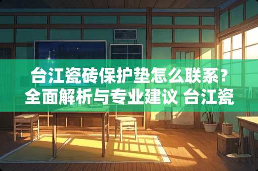 台江瓷砖保护垫怎么联系?全面解析与专业建议 台江瓷砖保护垫怎么联系 台江瓷砖保护垫怎么联系?全面解析与专业建议 台江瓷砖保护垫怎么联系