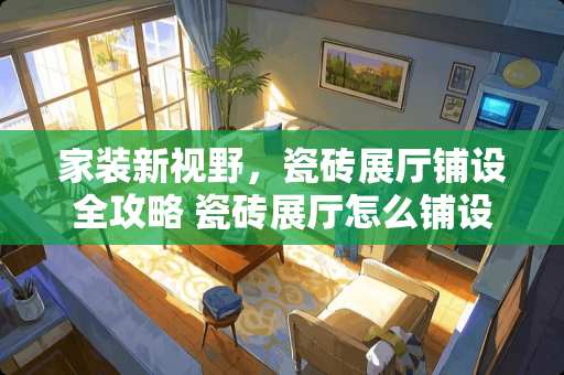 家装新视野，瓷砖展厅铺设全攻略 瓷砖展厅怎么铺设