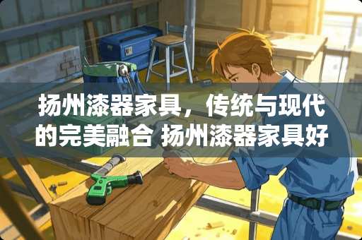 扬州漆器家具，传统与现代的完美融合 扬州漆器家具好吗