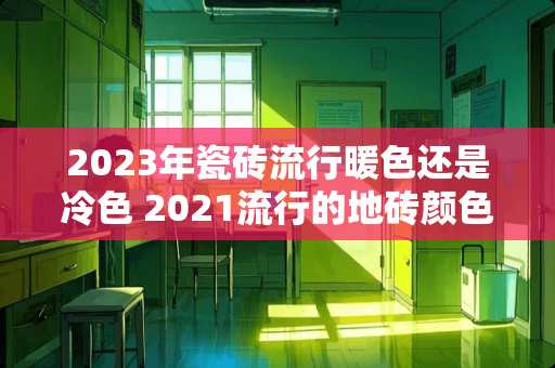 2023年瓷砖流行暖色还是冷色 2021流行的地砖颜色
