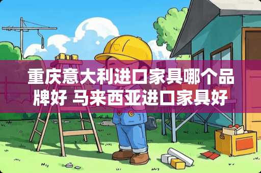 重庆意大利进口家具哪个品牌好 马来西亚进口家具好不好