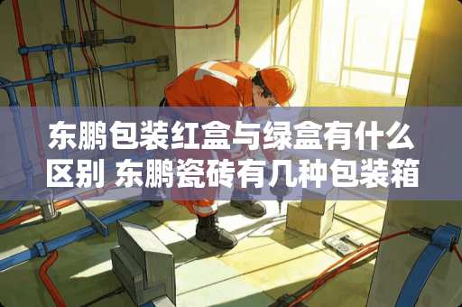 东鹏包装红盒与绿盒有什么区别 东鹏瓷砖有几种包装箱