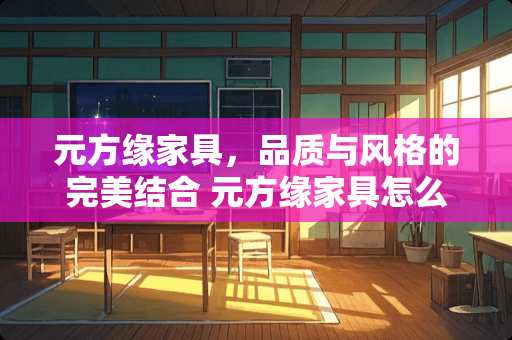 元方缘家具，品质与风格的完美结合 元方缘家具怎么样