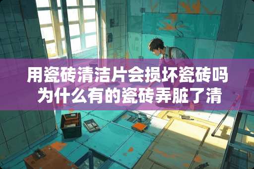 用瓷砖清洁片会损坏瓷砖吗 为什么有的瓷砖弄脏了清洗不干净