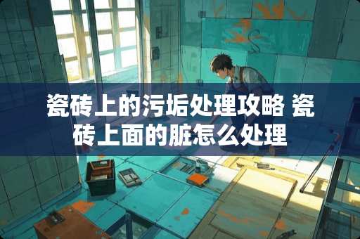 瓷砖上的污垢处理攻略 瓷砖上面的脏怎么处理