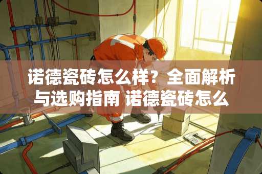 诺德瓷砖怎么样？全面解析与选购指南 诺德瓷砖怎么样