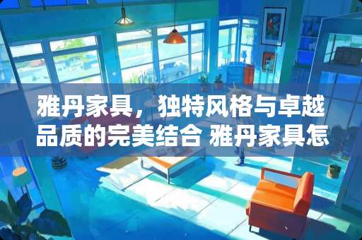 雅丹家具，独特风格与卓越品质的完美结合 雅丹家具怎么样