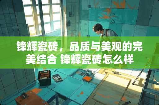 锋辉瓷砖，品质与美观的完美结合 锋辉瓷砖怎么样