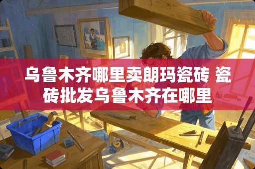 乌鲁木齐哪里卖朗玛瓷砖 瓷砖批发乌鲁木齐在哪里 乌鲁木齐哪里卖朗玛瓷砖 瓷砖批发乌鲁木齐在哪里