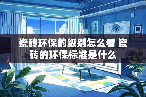 瓷砖环保的级别怎么看 瓷砖的环保标准是什么