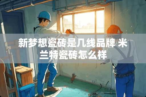新梦想瓷砖是几线品牌 米兰特瓷砖怎么样