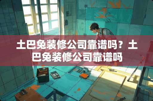 土巴兔装修公司靠谱吗？土巴兔装修公司靠谱吗