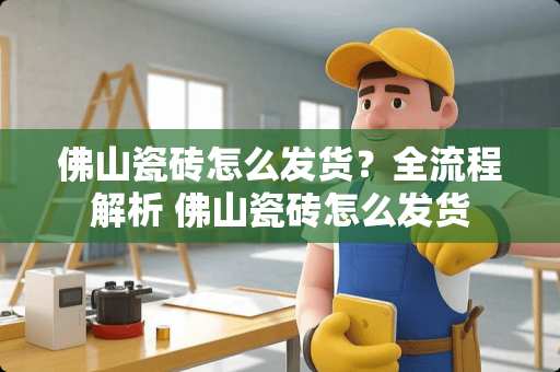 佛山瓷砖怎么发货？全流程解析 佛山瓷砖怎么发货