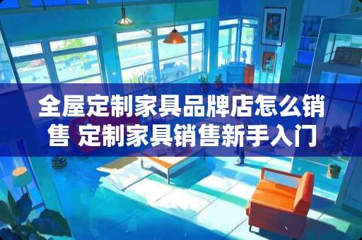 全屋定制家具品牌店怎么销售 定制家具销售新手入门
