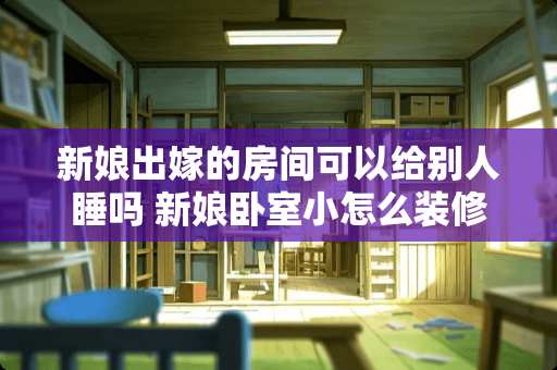 新娘出嫁的房间可以给别人睡吗 新娘卧室小怎么装修