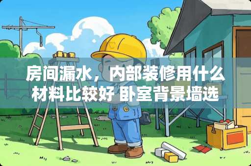 房间漏水，内部装修用什么材料比较好 卧室背景墙选什么材料比较好