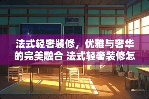 法式轻奢装修，优雅与奢华的完美融合 法式轻奢装修怎么样