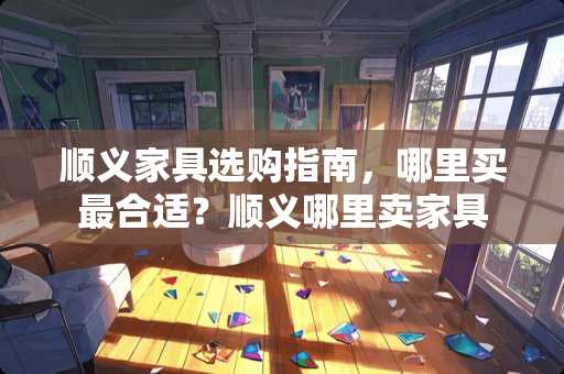 顺义家具选购指南，哪里买最合适？顺义哪里卖家具