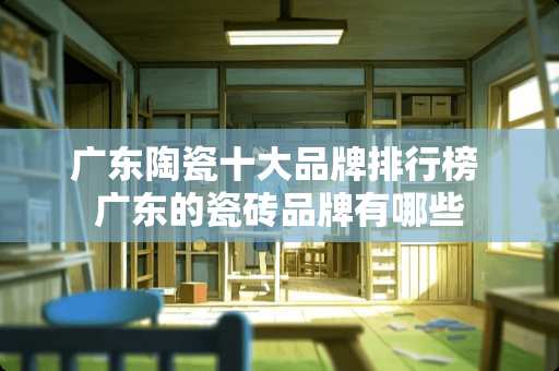 广东陶瓷十大品牌排行榜 广东的瓷砖品牌有哪些