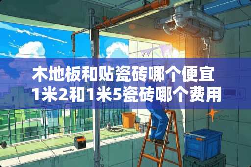 木地板和贴瓷砖哪个便宜 1米2和1米5瓷砖哪个费用高